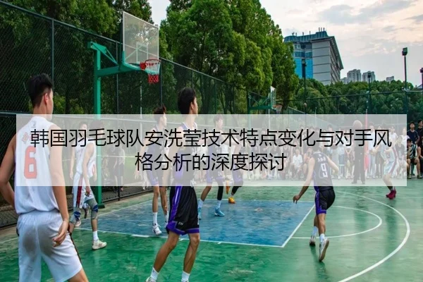 韩国羽毛球队安洗莹技术特点变化与对手风格分析的深度探讨
